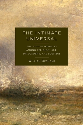 The Intimate Universal: The Hidden Porosity Among Religion, Art, Philosophy, and Politics by William Desmond