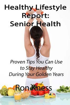 Healthy Lifestyle Reports: Senior Health: Proven Tips You Can Use to Stay Healthy During Your Golden Years by Ron Kness