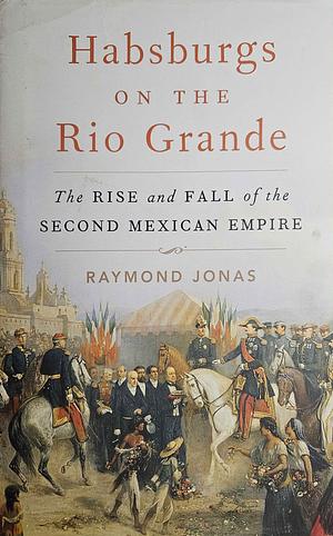 Habsburgs on the Rio Grande: The Rise and Fall of the Second Mexican Empire by Raymond Jonas