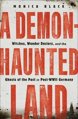 A Demon-Haunted Land: Witches, Wonder Doctors, and the Ghosts of the Past in Post-WWII Germany by Monica Black