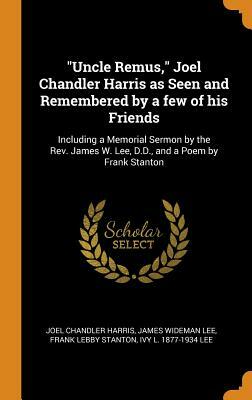 Uncle Remus, Joel Chandler Harris as Seen and Remembered by a Few of His Friends: Including a Memorial Sermon by the Rev. James W. Lee, D.D., and a Po by Joel Chandler Harris, Frank Lebby Stanton, James Wideman Lee