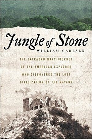 Jungle of Stone: The True Story of Two Men, Their Extraordinary Journey, and the Discovery of the Lost Civilization of the Maya by William Carlsen
