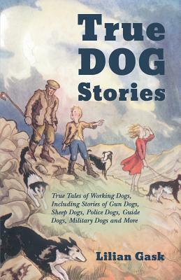 True Dog Stories - True Tales of Working Dogs, Including Stories of Gun Dogs, Sheep Dogs, Police Dogs, Guide Dogs, Military Dogs and More by Lilian Gask