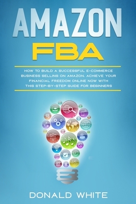 Amazon Fba: How to Build a Successful E-Commerce Business Selling on Amazon. Achieve Your Financial Freedom Online Now with This S by Donald White