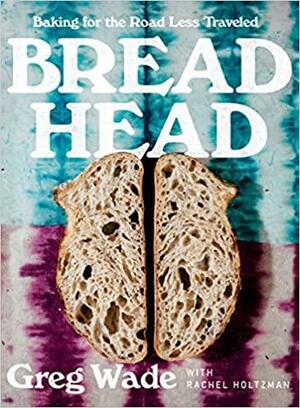 Bread Head: Baking for the Road Less Traveled by Rachel Holtzman, Rachel Holtzman, Greg Wade, Greg Wade