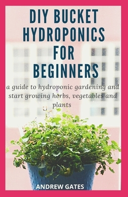 DIY Bucket Hydroponics for Beginners: A Guide To Hydroponic Gardening And Start Growing Herbs, Vegetables And Plants by Andrew Gates