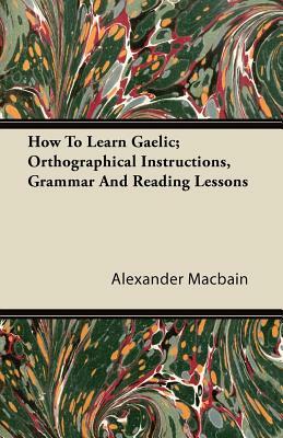 How To Learn Gaelic; Orthographical Instructions, Grammar And Reading Lessons by Alexander Macbain