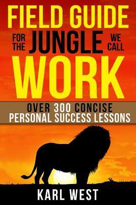 Field Guide for the Jungle We Call Work: Over 300 Concise Personal Success Lessons by Karl West