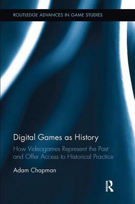 Digital Games as History: How Videogames Represent the Past and Offer Access to Historical Practice by Adam Chapman