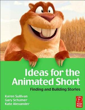 Ideas for the Animated Short with DVD: Finding and Building Stories by Kate Alexander, Karen Sullivan, Gary Schumer
