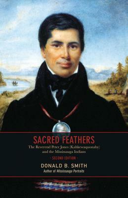 Sacred Feathers: The Reverend Peter Jones (Kahkewaquonaby) and the Mississauga Indians, Second Edition by Donald B. Smith