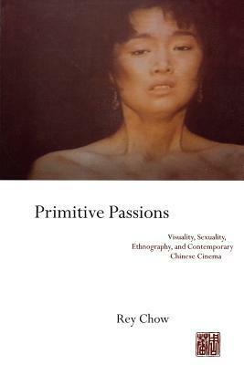 Primitive Passions: Visuality, Sexuality, Ethnography, and Contemporary Chinese Cinema by Rey Chow