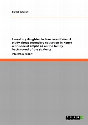 I want my daughter to take care of me - A study about secondary education in Kenya with special emphasis on the family background of the students by Daniel Schmidt