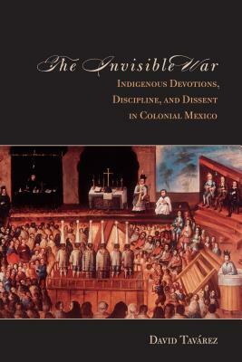 The the Invisible War: Indigenous Devotions, Discipline, and Dissent in Colonial Mexico by David Tavarez