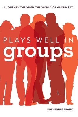 Plays Well in Groups: A Journey Through the World of Group Sex by Katherine Frank