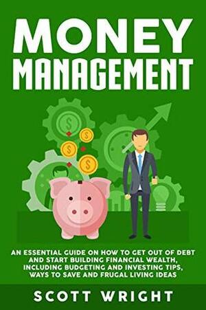Money Management: An Essential Guide on How to Get out of Debt and Start Building Financial Wealth, Including Budgeting and Investing Tips, Ways to Save and Frugal Living Ideas by Scott Wright