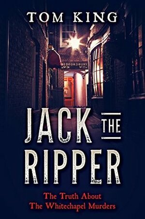 Jack The Ripper: The Truth About The Whitechapel Murders by Tom King