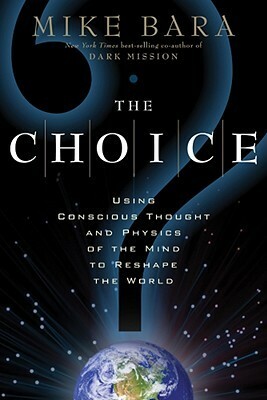 The Choice: Using Conscious Thought and Physics of the Mind to Reshape the World by Mike Bara