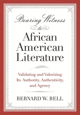 Bearing Witness to African American Literature: Validating and Valorizing Its Authority, Authenticity, and Agency by Bernard W. Bell
