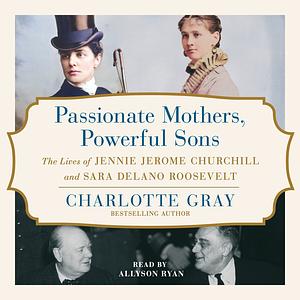 Passionate Mothers, Powerful Sons: The Lives of Jennie Jerome Churchill and Sara Delano Roosevelt by Charlotte Gray