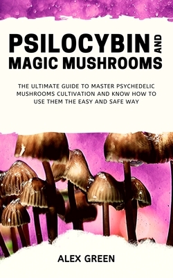 Psilocybin and Magic Mushrooms: The Ultimate Guide to Master Psychedelic Mushrooms Cultivation and Know How to Use them the Easy and Safe Way by Alex Green