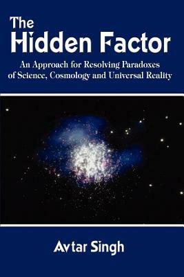 The Hidden Factor: An Approach for Resolving Paradoxes of Science, Cosmology and Universal Reality by Avtar Singh