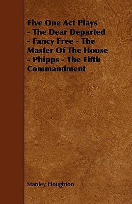 Five One Act Plays - The Dear Departed - Fancy Free - The Master of the House - Phipps - The Fifth Commandment by Stanley Houghton