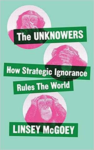 The Unknowers: How Strategic Ignorance Rules the World by Linsey McGoey