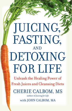 Juicing, Fasting, and Detoxing for Life: Unleash the Healing Power of Fresh Juices and Cleansing Diets by Cherie Calbom, John Calbom