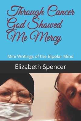 Through Cancer God Showed Me Mercy: Mini Writings of the Bipolar Mind by Elizabeth Spencer