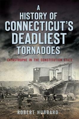 A History of Connecticut's Deadliest Tornadoes: Catastrophe in the Constitution State by Robert Hubbard