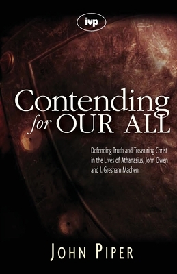 Contending for our all: Defending Truth And Treasuring Christ In The Lives Of Athanasius, John Owen And J. Gresham Machen by John Piper