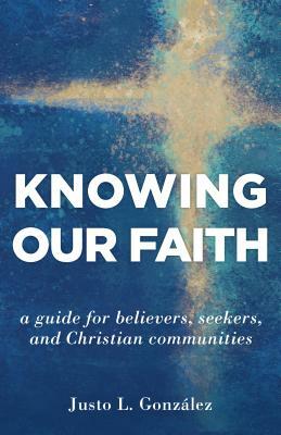 Knowing Our Faith: A Guide for Believers, Seekers, and Christian Communities by Justo L. González