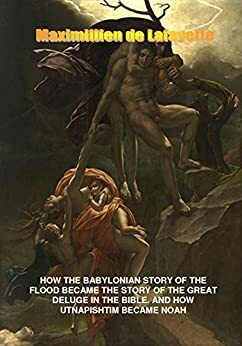 How the Babylonian Story of the Flood Became the Story of the Great Deluge in the Bible. And How Utnapishtim Became Noah by Jean-Maximillien De La Croix de Lafayette