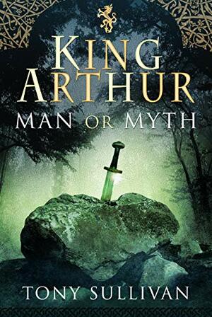 King Arthur: Man or Myth? by Tony Sullivan