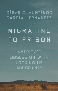 Migrating to Prison: America's Obsession with Locking Up Immigrants by César Cuauhtémoc García Hernández
