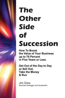 The Other Side of Succession: How to Boost the Value of Your Business up to 70 Percent in Five Years or Less, Get Out of the Day to Day or Sell Out, by Jim Grew