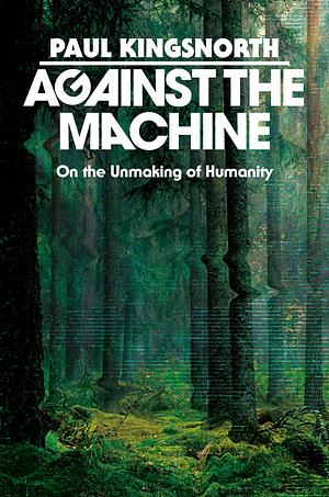 Against the Machine: On the Unmaking of Humanity by Paul Kingsnorth