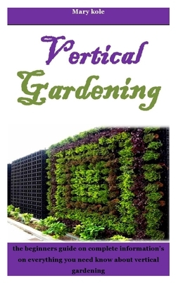 Vertical Gardening: The beginners guide on complete information's on everything you need know about vertical gardening by Mary Kole