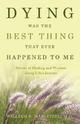 Dying Was the Best Thing That Ever Happened to Me: Stories of Healing and Wisdom Along Life's Journey by William E. Hablitzel