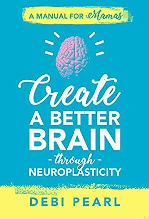 Create a Better Brain Through Neuroplasticity: A Manual for Mamas by Debi Pearl
