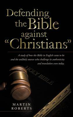 Defending the Bible Against Christians: A Study of How the Bible in English Came to Be and the Unlikely Sources Who Challenge Its Authenticity and Tra by Martin Roberts