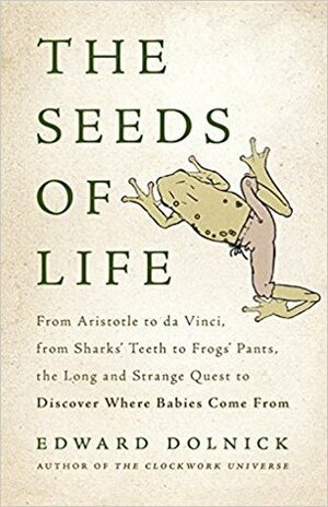 The Seeds of Life: From Aristotle to da Vinci, from Shark's Teeth to Frog's Pants, the Long and Strange Quest to Discover Where Babies Come From by Edward Dolnick