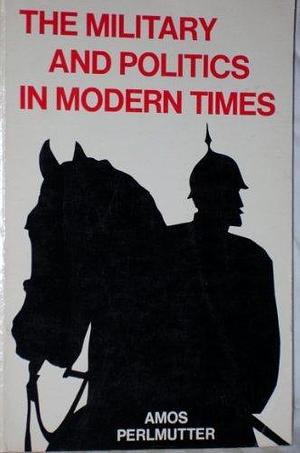 The Military and Politics in Modern Times: On Professionals, Praetorians, and Revolutionary Soldiers by Amos Perlmutter