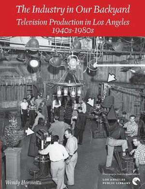 The Industry in Our Backyard: Television Production in Los Angeles 1940s-1980s by Wendy Horowitz