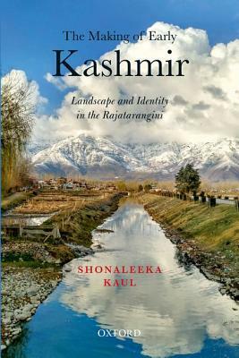 The Making of Early Kashmir: Landscape and Identity in the Rajatarangini by Shonaleeka Kaul