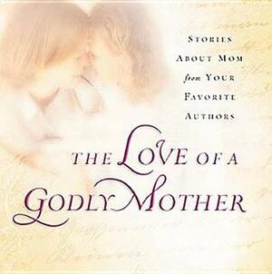 The Love of a Godly Mother: Stories about Mom from your favorite authors by Beth Moore