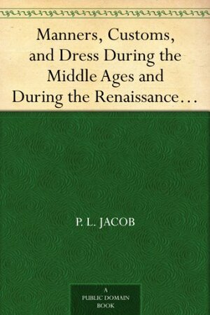 Manners, Customs, and Dress During the Middle Ages and During the Renaissance Period by P.L. Jacob