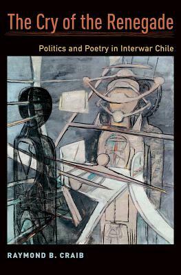 The Cry of the Renegade: Politics and Poetry in Interwar Chile by Raymond B. Craib