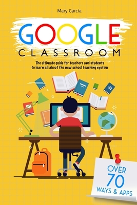 Google Classroom: The Ultimate Guide for Teachers and Students with Over 70+ Ways and 60 Apps to Learn all About the New School Teaching by Mary Garcia